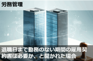 退職日まで勤務のない期間の雇用契約書は必要か、と聞かれた場合
